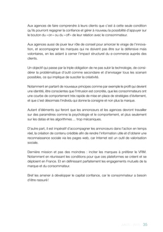 AACC - 2013 - 35
Aux agences de faire comprendre à leurs clients que c’est à cette seule condition
qu’ils pourront regagner la confiance et gérer à nouveau la possibilité d’appuyer sur
le bouton du « on » ou du « off » de leur relation avec le consommateur.
Aux agences aussi de jouer leur rôle de conseil pour amorcer le virage de l’innova-
tion, et accompagner les marques qui ne doivent pas être sur la défensive mais
volontaires, en les aidant à cerner l’impact structurel du e-commerce auprès des
clients.
Un objectif qui passe par la triple obligation de ne pas subir la technologie, de consi-
dérer la problématique d’outil comme secondaire et d’envisager tous les scenarii
possibles, ce qui implique de susciter la créativité.
Notamment en partant de nouveaux principes comme par exemple le profil qui devient
une identité, être conscientes que l’intrusion est concrète, que les consommateurs ont
une courbe de comportement très rapide de mise en place de stratégies d’évitement,
et que c’est désormais l’individu qui donne la consigne et non plus la marque.
Autant d’éléments qui feront que les annonceurs et les agences devront travailler
sur des paramètres comme la psychologie et le comportement, et plus seulement
sur les datas et les algorithmes … trop mécaniques.
D’autre part, il est impératif d’accompagner les annonceurs dans l’action en temps
réel, la création de contenu crédible afin de rendre l’information utile et d’obtenir une
reconnaissance sociale via les pages web, car Internet est un outil de valorisation
sociale.
Dernière mission et pas des moindres  : inciter les marques à préférer le VRM.
Notamment en réunissant les conditions pour que ces plateformes se créent et se
déploient en France. Et en définissant parfaitement les engagements mutuels de la
marque et du consommateur.
Bref les amener à développer le capital confiance, car le consommateur a besoin
d’être rassuré !
 