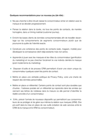 36 - 2013 - AACC
Quelques recommandations pour ce nouveau jeu (de rôle) :
✹✹ Ne pas chercher à être intrusif, laisser le consommateur entrer en relation avec la
marque et se dévoiler progressivement.
✹✹ Penser la relation dans la durée, via tous les points de contacts, de manière
homogène, dans un timing maitrisé (customer journey).
✹✹ Enrichir les bases clients de données comportementales afin de travailler davan-
tage sur les comportements de segments consommateurs plutôt que de
poursuivre la quête de l’identité exacte.
✹✹ Construire une cohérence des points de contacts (web, magasin, mobile) pour
développer la connaissance client déjà existante mais non active.
✹✹ Apprendre à jouer avec les masques et les rôles du consommateur (gamification
du marketing) et ne pas chercher forcément le vrai individu derrière le masque
(post modernisme du marketing).
✹✹ Disposer d’outils et de process CRM permettant d’avoir une vision unique du
consommateur quelques soient les points de contact.
✹✹ Mettre en place une véritable politique de Privacy Policy, voire une charte de
respect des données personnelles.
✹✹ Mettre en place un référentiel. Certains points de contact sont plus durables que
d’autres : l’adresse postale est un référentiel qui reprendra dans les années qui
viennent ses lettres de noblesse dans la mesure où elle permet d’identifier la
réalité concrète d’un consommateur.
✹✹ Enfin, prévoir l’arrivée de nouveaux dispositifs qui permettront aux consomma-
teurs de se protéger et de gérer eux-mêmes la relation aux marques (VRM). Etre
pro-actif dans la mise en place de ces outils (création de web services entre le
CRM de la marque et le VRM du consommateur).
 