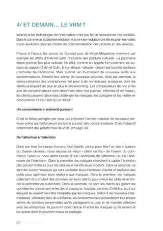 38 - 2013 - AACC
4/ ET DEmain… le VRM ?
Internet et les technologies de l’information n’ont pas fini de révolutionner nos sociétés.
Dans le commerce, la désintermédiation et la ré-intermédiation ont été les premiers volets
d’une révolution dans les modes de commercialisation des produits et des services...
Preuve à l’appui, les soucis de Surcouf puis de Virgin Mégastore montrent par
exemple les effets d’Internet dans l’industrie des produits culturels. La prochaine
étape pourrait être plus radicale. En effet, comme le rappelle fort justement les au-
teurs du rapport Collin et Colin, le numérique « dévore » désormais tous les secteurs
d’activités de l’économie. Mais surtout, en fournissant de nouveaux outils aux
consommateurs, Internet leur donne de nouveaux pouvoirs. Ainsi par exemple, la
démocratisation des smartphones fait peur à de nombreuses enseignes dont les
clients pratiquent de plus en plus le showrooming. Les comparateurs de prix et les
avis de consommateurs sont désormais dans nos poches. Informés et en réseau,
les clients peuvent désormais challenger les marques, les comparer et les mettre en
concurrence. Et ce n’est qu’un début !
Un consommateur vraiment puissant
C’est la thèse partagée par ceux qui prévoient l’arrivée massive de nouveaux ser-
vices online qui renforceront encore le pouvoir des consommateurs. C’est l’objectif
notamment des plateformes de VRM. (cf page 33)
De l’attention à l’intention
Dans son livre The Intention Economy, Doc Searls, connu pour être l’un des 4 auteurs
du Cluetrain Manifesto, nous expose sa vision « client centric » de l’avenir du com-
merce. Selon lui, nous allons passer d’une « économie de l’attention » à une « éco-
nomie de l’intention ». Dans la première, les marques cherchent à capter l’attention
des consommateurs pour les séduire et vendre leurs produits. Dans la seconde, ce
sont les consommateurs qui vont expliciter leurs intentions d’achat et exploiter des
outils pour optimiser leurs relations aux marques. Dans la première, les marques
collectent et cumulent des données sur leurs clients pour mieux les cibler et renfor-
cer la performance publicitaire. Dans la seconde, ce sont les clients qui gèrent les
données les concernant et les items (passions, hobbies, centres d’intérêts, etc.) sur
lesquels ils veulent bien être interpellés par les marques. Grâce à de nouveaux inter-
médiaires, véritables tiers de confiance, les consommateurs posséderont leur propre
centre de données personnelles qu’ils partageront ou pas et de manière sélective
avec les entreprises. Ils pourront donc faire le tri entre les marques qu’ils aiment et
les autres dont ils pourront mieux se protéger.
 
