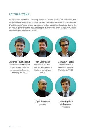 4 - 2013 - AACC
Jérome Touchebœuf
Directeur Général Mediapost
Communication / Président
de la délégation Customer
Marketing de l’AACC
Yan Claeyssen
Président d’ETO / Vice-
Président de la délégation
Customer Marketing de
l’AACC
Cyril Rimbaud
Bloggeur
Jean-Baptiste
de Froment
Philosophe
Benjamin Pardo
Vice-Président de la
délégation Customer
Marketing de l’AACC
LE THINK TANK :
La délégation Customer Marketing de l’AACC a créé en 2011 un think tank dont
l’objectif est de réfléchir aux nouveaux enjeux de la relation marque / consommateur.
L’ambition est d’apporter des repères permettant aux différents acteurs du marché
de mieux appréhender les nouvelles règles du marketing client d’aujourd’hui et les
possibles de la relation de demain.
 