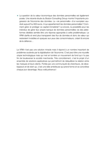 ✹✹ La question de la valeur économique des données personnelles est également
posée. Une récente étude du Boston Consulting Group montre l’importante pro-
gression de l’économie des données. La « vie personnelle » d’un européen vau-
drait aujourd’hui 600 euros. A qui appartiennent les données personnelles ? Com-
ment gérer et protéger ce capital immatériel ? Là encore, la possibilité pour les
individus de gérer leur propre banque de données personnelles via des plate-
formes dédiées semble être une réponse appropriée à cette problématique. Le
VRM clarifie et rend plus transparent des flux de données et donc de valeur qui
resteraient invisibles et opaques aux yeux des consommateurs, créant là encore
de la défiance…
Le VRM n’est pas une solution miracle mais il répond à un nombre important de
problèmes soulevés par la digitalisation de l’économie. C’est peut-être une nouvelle
utopie technologique mais qui met en lumière un mouvement de fond qui n’a pas
fini de bouleverser la société marchande. Très concrètement, c’est le projet d’un
ensemble de solutions applicatives qui permettront de rééquilibrer la relation entre
les marques et leurs clients. Portée par une communauté de chercheurs, de déve-
loppeurs et de start-up, c’est une idée ambitieuse qui prend forme et se concrétise
chaque jour davantage. Nous voilà prévenus !
 