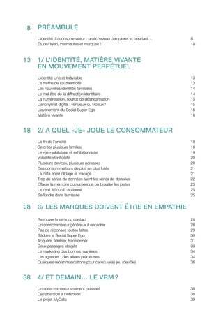 Préambule
L’identité du consommateur : un écheveau complexe, et pourtant…			 8
Étude/ Web, internautes et marques !					 10
1/ L’identité, matière vivante
en mouvement perpétuel
L’identité Une et Indivisible						 13
Le mythe de l’authenticité						 13
Les nouvelles identités familiales						 14
Le mal être de la diffraction identitaire					 14
La numérisation, source de désincarnation					 15
L’anonymat digital : vertueux ou vicieux?					 15
L’avènement du Social Super Ego					 16
Matière vivante							 16
2/ A quel «je» joue le consommateur
La fin de l’unicité							 18
Se créer plusieurs familles						 18
Le « je » jubilatoire et exhibitionniste 					 19
Volatilité et infidélité							 20
Plusieurs devices, plusieurs adresses					 20
Des consommateurs de plus en plus futés					 21
La data entre ciblage et traçage						 21
Trop de séries de données tuent les séries de données				 22
Effacer la mémoire du numérique ou brouiller les pistes				 23
Le droit à l’oubli cautionné						 25
Se fondre dans la masse						25
3/ Les marques doivent être en empathie
Retrouver le sens du contact						 28
Un consommateur généreux à encadrer					 28
Pas de réponses toutes faites						29
Séduire le Social Super Ego						 30
Acquérir, fidéliser, transformer						 31
Deux passages obligés						 33
Le marketing des bonnes manières					 34
Les agences : des alliées précieuses					 34
Quelques recommandations pour ce nouveau jeu (de rôle)			 36
	
4/ ET DEmain… le VRM ?
Un consommateur vraiment puissant					 38
De l’attention à l’intention						 38
Le projet MyData							 39
8
13
18
28
38
 