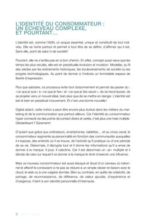 8 - 2013 - AACC
L’IDENTITÉ DU CONSOMMATEUR :
UN ÉCHEVEAU COMPLEXE,
ET POURTANT…
L’identité est, comme l’ADN, un acquis essentiel, unique et constitutif de tout indi-
vidu. Elle se niche partout et permet à tout être de se définir, d’affirmer qui il est.
Sans elle, point de salut ni de société !
Pourtant, elle ne s’arrête pas en si bon chemin. En effet, concept aussi vieux que les
temps les plus reculés, elle est en perpétuelle évolution et mutation. Modelée, au fil
des siècles par les événements historiques, les bouleversements de société ou les
progrès technologiques. Au point de donner à l’individu un formidable espace de
liberté d’expression.
Plus que salutaire, ce processus évite tout cloisonnement et permet de passer du :
« ce que je suis » à « ce que je fais » et « ce que je fais savoir », de se recomposer, de
se projeter vers un nouvel idéal, bien plus que de se mettre en danger. L’identité est
bel et bien en perpétuel mouvement. Et c’est une bonne nouvelle !
Digital aidant, cette notion a peut-être encore plus évolué dans les métiers du mar-
keting et de la communication que partout ailleurs. Car l’identité du consommateur
hyper connecté via des points de contact divers et variés, n’est plus une mais multiple.
Déstabilisant ? Sûrement !
D’autant que grâce aux ordinateurs, smartphones, tablettes… et au cross canal, le
consommateur segmente sa personnalité en fonction des communautés auxquelles
il s’expose, des endroits où il se trouve, de l’activité qu’il pratique ou d’une période
de sa vie. Désormais, il décrypte tout et il donne les informations qu’il a envie de
donner à la marque. Il joue. Il cabotine. Car il est désormais un « je » multiple et il
décide de celui sur lequel il va donner à la marque le droit d’exercer une influence.
Mais ce nouveau consommateur est aussi éduqué et doué d’un cerveau où ration-
nel et affectif le conduisent à ne pas se réduire à un simple clavier en liaison avec le
cloud, le web ou à une vulgaire donnée. Bien au contraire, en quête de créativité, de
partage, de reconnaissance, de différence, de valeur ajoutée, d’expérience et
d’exigence, il tient à son identité personnelle d’internaute.
 