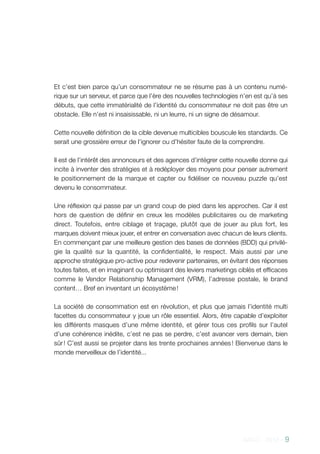 AACC - 2013 - 9
Et c’est bien parce qu’un consommateur ne se résume pas à un contenu numé-
rique sur un serveur, et parce que l’ère des nouvelles technologies n’en est qu’à ses
débuts, que cette immatérialité de l’identité du consommateur ne doit pas être un
obstacle. Elle n’est ni insaisissable, ni un leurre, ni un signe de désamour.
Cette nouvelle définition de la cible devenue multicibles bouscule les standards. Ce
serait une grossière erreur de l’ignorer ou d’hésiter faute de la comprendre.
Il est de l’intérêt des annonceurs et des agences d’intégrer cette nouvelle donne qui
incite à inventer des stratégies et à redéployer des moyens pour penser autrement
le positionnement de la marque et capter ou fidéliser ce nouveau puzzle qu’est
devenu le consommateur.
Une réflexion qui passe par un grand coup de pied dans les approches. Car il est
hors de question de définir en creux les modèles publicitaires ou de marketing
direct. Toutefois, entre ciblage et traçage, plutôt que de jouer au plus fort, les
marques doivent mieux jouer, et entrer en conversation avec chacun de leurs clients.
En commençant par une meilleure gestion des bases de données (BDD) qui privilé-
gie la qualité sur la quantité, la confidentialité, le respect. Mais aussi par une
approche stratégique pro-active pour redevenir partenaires, en évitant des réponses
toutes faites, et en imaginant ou optimisant des leviers marketings ciblés et efficaces
comme le Vendor Relationship Management (VRM), l’adresse postale, le brand
content… Bref en inventant un écosystème !
La société de consommation est en révolution, et plus que jamais l’identité multi
facettes du consommateur y joue un rôle essentiel. Alors, être capable d’exploiter
les différents masques d’une même identité, et gérer tous ces profils sur l’autel
d’une cohérence inédite, c’est ne pas se perdre, c’est avancer vers demain, bien
sûr ! C’est aussi se projeter dans les trente prochaines années ! Bienvenue dans le
monde merveilleux de l’identité...
 