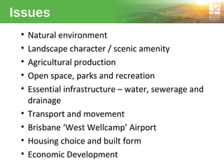 Issues
• Natural environment
• Landscape character / scenic amenity
• Agricultural production
• Open space, parks and recreation
• Essential infrastructure – water, sewerage and
drainage
• Transport and movement
• Brisbane ‘West Wellcamp’ Airport
• Housing choice and built form
• Economic Development
 