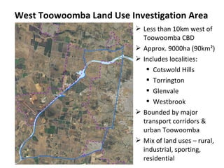 West Toowoomba Land Use Investigation Area
 Less than 10km west of
Toowoomba CBD
 Approx. 9000ha (90km²)
 Includes localities:
 Cotswold Hills
 Torrington
 Glenvale
 Westbrook
 Bounded by major
transport corridors &
urban Toowoomba
 Mix of land uses – rural,
industrial, sporting,
residential
 