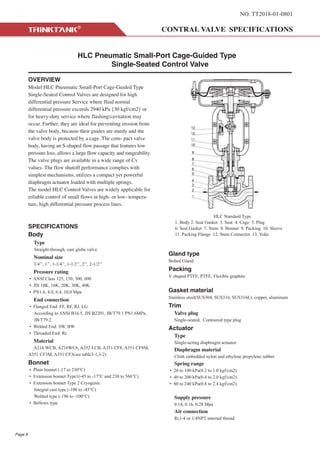 NO. TT2018-01-0801
HLC Pneumatic Small-Port Cage-Guided Type
Single-Seated Control Valve
OVERVIEW
Model HLC Pneumatic Small-Port Cage-Guided Type
Single-Seated Control Valves are designed for high
differential pressure Service where fluid normal
differential pressure exceeds 2940 kPa {30 kgf/cm2} or
for heavy-duty service where flashing/cavitation may
occur. Further, they are ideal for preventing erosion from
the valve body, because their guides are sturdy and the
valve body is protected by a cage. The com- pact valve
body, having an S-shaped flow passage that features low
pressure loss, allows a large flow capacity and rangeability.
The valve plugs are available in a wide range of Cv
values. The flow shutoff performance complies with
simplest mechanisms, utilizes a compact yet powerful
diaphragm actuator loaded with multiple springs.
The model HLC Control Valves are widely applicable for
reliable control of small flows in high- or low- tempera-
ture, high differential pressure process lines.
SPECIFICATIONS
Body
Type
Straight-through, cast globe valve
Nominal size
3/4’’, 1’’, 1-1/4’’, 1-1/2’’, 2’’, 2-1/2’’
Pressure rating
• ANSI Class 125, 150, 300, 600
• JIS 10K, 16K, 20K, 30K, 40K
• PN1.6, 4.0, 6.4, 10.0 Mpa
End connection
• Flanged End: FF, RF, RJ, LG
According to ANSI B16.5, JIS B2201, JB/T79.1 PN1.6MPa,
JB/T79.2
• Welded End: SW, BW
• Threaded End: Rc
Material
A216 WCB, A216WC6, A352 LCB, A351 CF8, A351 CF8M,
A351 CF3M, A351 CF3(see table3-1,3-2)
Bonnet
• Plain bonnet (-17 to 230°C)
• Extension bonnet Type1(-45 to -17°C and 230 to 566°C)
• Extension bonnet Type 2 Cryogenic
Integral cast type (-100 to -45°C)
Welded type (-196 to -100°C)
• Bellows type
Gland type
Bolted Gland
Packing
V shaped PTFE, PTFE, Flexible graphite
Gasket material
Stainless steel(SUS304, SUS316, SUS316L), copper, aluminum
Trim
Valve plug
Single-seated, Contoured type plug
Actuator
Type
Single-acting diaphragm actuator
Diaphragm material
Cloth embedded nylon and ethylene propylene rubber
Spring range
• 20 to 100 kPa(0.2 to 1.0 kgf/cm2)
• 40 to 200 kPa(0.4 to 2.0 kgf/cm2)
• 80 to 240 kPa(0.8 to 2.4 kgf/cm2)
Supply pressure
0.14, 0.16, 0.28 Mpa
Air connection
Rc1/4 or 1/4NPT internal thread
HLC Standard Type
1. Body 2. Seat Gasket 3. Seat 4. Cage 5. Plug
6. Seal Gasket 7. Stem 8. Bonnet 9. Packing 10. Sleeve
11. Packing Flange 12. Stem Connector 13. Yoke
Page 8
 