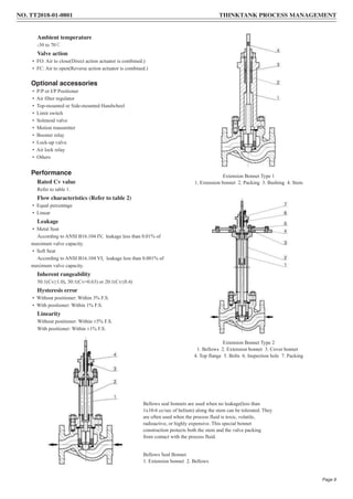 Ambient temperature
-30 to 70℃
Valve action
• FO: Air to close(Direct action actuator is combined.)
• FC: Air to open(Reverse action actuator is combined.)
Optional accessories
• P/P or I/P Positioner
• Air filter regulator
• Top-mounted or Side-mounted Handwheel
• Limit switch
• Solenoid valve
• Motion transmitter
• Booster relay
• Lock-up valve
• Air lock relay
• Others
Performance
Rated Cv value
Refer to table 1.
Flow characteristics (Refer to table 2)
• Equal percentage
• Linear
Leakage
• Metal Seat
According to ANSI B16.104 IV, leakage less than 0.01% of
maximum valve capacity.
• Soft Seat
According to ANSI B16.104 VI, leakage less than 0.001% of
maximum valve capacity.
Inherent rangeability
50:1(Cv≥1.0), 30:1(Cv=0.63) or 20:1(Cv≤0.4)
Hysteresis error
• Without positioner: Within 3% F.S.
• With positioner: Within 1% F.S.
Linearity
Without positioner: Within ±5% F.S.
With positioner: Within ±1% F.S.
Extension Bonnet Type 1
1. Extension bonnet 2. Packing 3. Bushing 4. Stem
Extension Bonnet Type 2
1. Bellows 2. Extension bonnet 3. Cover bonnet
4. Top flange 5. Bolts 6. Inspection hole 7. Packing
Bellows seal bonnets are used when no leakage(less than
1x10-6 cc/sec of helium) along the stem can be tolerated. They
are often used when the process fluid is toxic, volatile,
radioactive, or highly expensive. This special bonnet
construction protects both the stem and the valve packing
from contact with the process fluid.
Bellows Seal Bonnet
1. Extension bonnet 2. Bellows
NO. TT2018-01-0801 THINKTANK PROCESS MANAGEMENT
Page 9
 