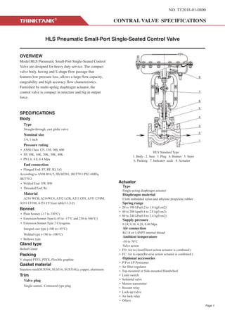 NO. TT2018-01-0800
HLS Pneumatic Small-Port Single-Seated Control Valve
OVERVIEW
Model HLS Pneumatic Small-Port Single-Seated Control
Valve are designed for heavy duty service. The compact
valve body, having and S-shape flow passage that
features low pressure loss, allows a large flow capacity,
rangeability and high accuracy flow characteristics.
Furnished by multi-spring diaphragm actuator, the
control valve is compact in structure and big in output
force.
SPECIFICATIONS
Body
Type
Straight-through, cast globe valve
Nominal size
3/4, 1 inch
Pressure rating
• ANSI Class 125, 150, 300, 600
• JIS 10K, 16K, 20K, 30K, 40K
• PN1.6, 4.0, 6.4 Mpa
End connection
• Flanged End: FF, RF, RJ, LG
According to ANSI B16.5, JIS B2201, JB/T79.1 PN1.6MPa,
JB/T79.2
• Welded End: SW, BW
• Threaded End: Rc
Material
A216 WCB, A216WC6, A352 LCB, A351 CF8, A351 CF8M,
A351 CF3M, A351 CF3(see table3-1,3-2)
Bonnet
• Plain bonnet (-17 to 230°C)
• Extension bonnet Type1(-45 to -17°C and 230 to 566°C)
• Extension bonnet Type 2 Cryogenic
Integral cast type (-100 to -45°C)
Welded type (-196 to -100°C)
• Bellows type
Gland type
Bolted Gland
Packing
V shaped PTFE, PTFE, Flexible graphite
Gasket material
Stainless steel(SUS304, SUS316, SUS316L), copper, aluminum
Trim
Valve plug
Single-seated, Contoured type plug
Actuator
Type
Single-acting diaphragm actuator
Diaphragm material
Cloth embedded nylon and ethylene propylene rubber
Spring range
• 20 to 100 kPa(0.2 to 1.0 kgf/cm2)
• 40 to 200 kpa(0.4 to 2.0 kgf/cm2)
• 80 to 240 kPa(0.8 to 2.4 kgf/cm2)
Supply pressure
0.14, 0.16, 0.28, 0.40 Mpa
Air connection
Rc1/4 or 1/4NPT internal thread
Ambient temperature
-30 to 70°C
Valve action
• FO: Air to close(Direct action actuator is combined.)
• FC: Air to open(Reverse action actuator is combined.)
Optional accessories
• P/P or I/P Positioner
• Air filter regulator
• Top-mounted or Side-mounted Handwheel
• Limit switch
• Solenoid valve
• Motion transmitter
• Booster relay
• Lock-up valve
• Air lock relay
• Others
HLS Standard Type
1. Body 2. Seat 3. Plug 4. Bonnet 5. Stem
6. Packing 7. Indicator scale 8. Actuator
Page 1
 