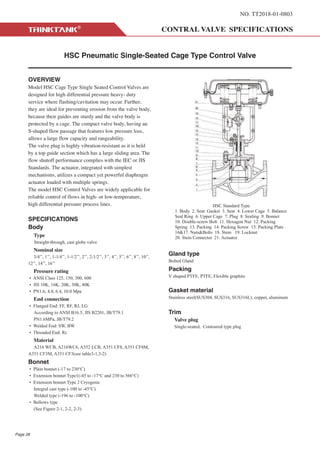 NO. TT2018-01-0803
HSC Pneumatic Single-Seated Cage Type Control Valve
OVERVIEW
Model HSC Cage Type Single Seated Control Valves are
designed for high differential pressure heavy- duty
service where flashing/cavitation may occur. Further,
they are ideal for preventing erosion from the valve body,
because their guides are sturdy and the valve body is
protected by a cage. The compact valve body, having an
S-shaped flow passage that features low pressure loss,
allows a large flow capacity and rangeability.
The valve plug is highly vibration-resistant as it is held
by a top guide section which has a large sliding area. The
flow shutoff performance complies with the IEC or JIS
Standards. The actuator, integrated with simplest
mechanisms, utilizes a compact yet powerful diaphragm
actuator loaded with multiple springs.
The model HSC Control Valves are widely applicable for
reliable control of flows in high- or low-temperature,
high differential pressure process lines.
SPECIFICATIONS
Body
Type
Straight-through, cast globe valve
Nominal size
3/4’’, 1’’, 1-1/4’’, 1-1/2’’, 2’’, 2-1/2’’, 3’’, 4’’, 5’’, 6’’, 8’’, 10’’,
12’’, 14’’, 16’’
Pressure rating
• ANSI Class 125, 150, 300, 600
• JIS 10K, 16K, 20K, 30K, 40K
• PN1.6, 4.0, 6.4, 10.0 Mpa
End connection
• Flanged End: FF, RF, RJ, LG
According to ANSI B16.5, JIS B2201, JB/T79.1
PN1.6MPa, JB/T79.2
• Welded End: SW, BW
• Threaded End: Rc
Material
A216 WCB, A216WC6, A352 LCB, A351 CF8, A351 CF8M,
A351 CF3M, A351 CF3(see table3-1,3-2)
Bonnet
• Plain bonnet (-17 to 230°C)
• Extension bonnet Type1(-45 to -17°C and 230 to 566°C)
• Extension bonnet Type 2 Cryogenic
Integral cast type (-100 to -45°C)
Welded type (-196 to -100°C)
• Bellows type
(See Figure 2-1, 2-2, 2-3)
Gland type
Bolted Gland
Packing
V shaped PTFE, PTFE, Flexible graphite
Gasket material
Stainless steel(SUS304, SUS316, SUS316L), copper, aluminum
Trim
Valve plug
Single-seated, Contoured type plug
Page 28
HSC Standard Type
1. Body 2. Seat Gasket 3. Seat 4. Lower Cage 5. Balance
Seal Ring 6. Upper Cage 7. Plug 8. Sealing 9. Bonnet
10. Double-screw Bolt 11. Hexagon Nut 12. Packing
Spring 13. Packing 14. Packing Screw 15. Packing Plate
16&17. Nuts&Bolts 18. Stem 19. Locknut
20. Stem Connector 21. Actuator
 