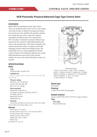 NO. TT2018-01-0804
HCB Pneumatic Pressure-Balanced Cage Type Control Valve
OVERVIEW
Model HCB Pressure Balanced Cage Type Control
Valves are designed for heavy duty services. The compact
valve body, having a S-shape flow passage that features
low pressure loss and a stabilizer that regulates turbulent
flow around the cage, allows a large flow capacity,
rangeability and high accuracy flow characteristics.
The valve plug is structured in a pressure-balanced type
that permits flow control of a high differential pressure
with a small actuating force. The actuator integrated with
simplest mechanisms utilizes a compact yet powerful
diaphragm actuator loaded with multiple springs. The
model HCB valves are widely applicable for reliable
control of high or low temperature, high pressure or high
differential pressure process lines where dynamic
stability, low noise, and cavitation/flashing resistance are
required.
SPECIFICATIONS
Body
Type
Straight-through, cast globe valve
Nominal size
3/4’’, 1’’, 1-1/4’’, 1-1/2’’, 2’’, 2-1/2’’, 3’’, 4’’, 5’’, 6’’, 8’’, 10’’,
12’’, 14’’, 16’’
Pressure rating
· ANSI Class 125, 150, 300, 600
· JIS 10K, 16K, 20K, 30K, 40K
· PN1.6, 4.0, 6.4, 10.0 Mpa
End connection
· Flanged End: FF, RF, RJ, LG
According to ANSI B16.5, JIS B2201, JB/T79.1
PN1.6MPa, JB/T79.2
· Welded End: SW, BW
· Threaded End: Rc
Material
A216 WCB, A216WC6, A352 LCB, A351 CF8, A351 CF8M,
A351 CF3M, A351 CF3(see table3-1,3-2)
Bonnet
· Plain bonnet (-17 to 230°C)
· Extension bonnet Type1(-45 to -17°C and 230 to 566°C)
· Extension bonnet Type 2 Cryogenic
Integral cast type (-100 to -45°C)
Welded type (-196 to -100°C)
· Bellows type
(See Figure 2-1, 2-2, 2-3)
Gland type
Bolted Gland
Packing
V shaped PTFE, PTFE, Flexible graphite
Gasket material
Stainless steel(SUS304, SUS316, SUS316L), copper, aluminum
Trim
Valve plug
Pressure balanced type
HCB Standard Type
1. Body 2. Seat Gasket 3. Cage 4. Plug 5. Sealing 6.
Bonnet 7. Double-screw Bolt 8. Hexagon Nut 9. Packing
Spring 10. Packing 11. Packing Screw 12. Packing Plate
13&14. Nuts&Bolts 15. Stem 16. Locknut
17. Stem Connector 18. Actuator
Page 40
 