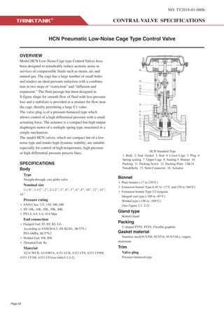 NO. TT2018-01-0806
HCN Pneumatic Low-Noise Cage Type Control Valve
OVERVIEW
Model HCN Low-Noise Cage type Control Valves have
been designed to remarkably reduce acoustic noise in
services of compressible fluids such as steam, air, and
natural gas. The cage has a large number of small holes
and renders an ideal pressure reduction with a combina-
tion in two steps of “restriction” and “diffusion and
expansion.” The fluid passage has been designed in
S-figure shape for smooth flow of fluid with less pressure
loss and a stabilizer is provided as a strainer for flow near
the cage, thereby permitting a large Cv value.
The valve plug is of a pressure-balanced type which
allows control of a high differential pressure with a small
actuating force. The actuator is a compact but high output
diaphragm motor of a multiple spring type structured in a
simple mechanism.
The model HCN valves, which are compact but of a low
noise type and render high dynamic stability, are suitable
especially for control of high temperature, high pressure
or high differential pressure process lines.
SPECIFICATIONS
Body
Type
Straight-through, cast globe valve
Nominal size
1-1/4’’, 1-1/2’’, 2’’, 2-1/2’’, 3’’, 4’’, 5’’, 6’’, 8’’, 10’’, 12’’, 14’’,
16’’
Pressure rating
• ANSI Class 125, 150, 300, 600
• JIS 10K, 16K, 20K, 30K, 40K
• PN1.6, 4.0, 6.4, 10.0 Mpa
End connection
• Flanged End: FF, RF, RJ, LG
According to ANSI B16.5, JIS B2201, JB/T79.1
PN1.6MPa, JB/T79.2
• Welded End: SW, BW
• Threaded End: Rc
Material
A216 WCB, A216WC6, A352 LCB, A351 CF8, A351 CF8M,
A351 CF3M, A351 CF3(see table3-1,3-2)
Bonnet
• Plain bonnet (-17 to 230°C)
• Extension bonnet Type1(-45 to -17°C and 230 to 566°C)
• Extension bonnet Type 2 Cryogenic
Integral cast type (-100 to -45°C)
Welded type (-196 to -100°C)
(See Figure 2-1, 2-2)
Gland type
Bolted Gland
Packing
V shaped PTFE, PTFE, Flexible graphite
Gasket material
Stainless steel(SUS304, SUS316, SUS316L), copper,
aluminum
Trim
Valve plug
Pressure balanced type
HCB Standard Type
1. Body 2. Seat Gasket 3. Seat 4. Lower Cage 5. Plug 6.
Spring sealing 7. Upper Cage 8. Sealing 9. Bonnet 10.
Packing 11. Packing Screw 12. Packing Plate 13&14.
Nuts&Bolts 15. Stem Connector 16. Actuator
Page 62
 