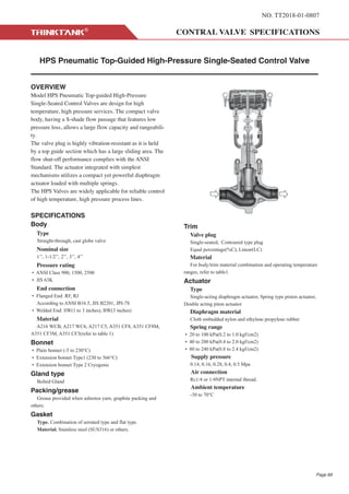 NO. TT2018-01-0807
HPS Pneumatic Top-Guided High-Pressure Single-Seated Control Valve
OVERVIEW
Model HPS Pneumatic Top-guided High-Pressure
Single-Seated Control Valves are design for high
temperature, high pressure services. The compact valve
body, having a S-shade flow passage that features low
pressure loss, allows a large flow capacity and rangeabili-
ty.
The valve plug is highly vibration-resistant as it is held
by a top guide section which has a large sliding area. The
flow shut-off performance complies with the ANSI
Standard. The actuator integrated with simplest
mechanisms utilizes a compact yet powerful diaphragm
actuator loaded with multiple springs.
The HPS Valves are widely applicable for reliable control
of high temperature, high pressure process lines.
SPECIFICATIONS
Body
Type
Straight-through, cast globe valve
Nominal size
1’’, 1-1/2’’, 2’’, 3’’, 4’’
Pressure rating
• ANSI Class 900, 1500, 2500
• JIS 63K
End connection
• Flanged End: RF, RJ
According to ANSI B16.5, JIS B2201, JPI-7S
• Welded End: SW(1 to 3 inches), BW(3 inches)
Material
A216 WCB, A217 WC6, A217 C5, A351 CF8, A351 CF8M,
A351 CF3M, A351 CF3(refer to table 1)
Bonnet
• Plain bonnet (-5 to 230°C)
• Extension bonnet Type1 (230 to 566°C)
• Extension bonnet Type 2 Cryogenic
Gland type
Bolted Gland
Packing/grease
Grease provided when asbestos yarn, graphite packing and
others.
Gasket
Type. Combination of serrated type and flat type.
Material. Stainless steel (SUS316) or others.
Trim
Valve plug
Single-seated, Contoured type plug
Equal percentage(%C), Linear(LC)
Material
For body/trim material combination and operating temperature
ranges, refer to table1.
Actuator
Type
Single-acting diaphragm actuator, Spring type piston actuator,
Double acting piton actuator
Diaphragm material
Cloth embedded nylon and ethylene propylene rubber
Spring range
• 20 to 100 kPa(0.2 to 1.0 kgf/cm2)
• 40 to 200 kPa(0.4 to 2.0 kgf/cm2)
• 80 to 240 kPa(0.8 to 2.4 kgf/cm2)
Supply pressure
0.14, 0.16, 0.28, 0.4, 0.5 Mpa
Air connection
Rc1/4 or 1/4NPT internal thread.
Ambient temperature
-30 to 70°C
Page 69
 