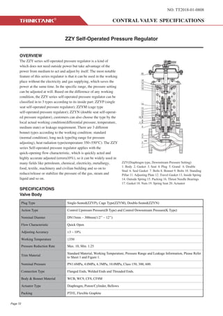 NO. TT2018-01-0808
ZZY Self-Operated Pressure Regulator
OVERVIEW
The ZZY series self-operated pressure regulator is a kind of
which does not need outside power but take advantage of the
power from medium to act and adjust by itself. The most notable
feature of this series regulator is that it can be used in the working
place without the electricity and gas supplying, which saves the
power at the same time. In the specific range, the pressure setting
can be adjusted at will. Based on the difference of any working
condition, the ZZY series self-operated pressure regulator can be
classified in to 3 types according to its inside part: ZZYP (single
seat self-operated pressure regulator); ZZYM (cage type
self-operated pressure regulator); ZZYN (double seat self-operat-
ed pressure regulator), customers can also choose the type by the
local actual working condition(differential pressure, temperature,
medium state) or leakage requirement. There are 3 different
bonnet types according to the working condition: standard
(normal condition), long neck type(big range for pressure
adjusting), heat radiation type(temperature 350~550°C). The ZZY
series Self-operated pressure regulator applies with the
quick-opening flow characteristic, which is quickly acted and
highly accurate adjusted (error≤10%), so it can be widely used in
many fields like petroleum, chemical, electricity, metallurgy,
food, textile, machinery and civilian building and so on to
reduce/release or stabilize the pressure of the gas, steam and
liquid and so on.
SPECIFICATIONS
Valve Body
ZZY(Diaphragm type, Downstream Pressure Setting)
1. Body 2. Gasket 3. Seat 4. Plug 5. Grand 6. Double
Stud 6. Seal Gasket 7. Bolts 8. Bonnet 9. Bolts 10. Standing
Pillar 11. Adjusting Plate 12. Travel Gasket 13. Inside Spring
14. Outside Spring 15. Packing 16. Thrust Needle Bearings
17. Gasket 18. Nuts 19. Spring Seat 20. Actuator
Plug Type Single-Seated(ZZYP), Cage Type(ZZYM), Double-Seated(ZZYN)
Action Type Control Upstream Pressure(B Type) and Control Downstream Pressure(K Type)
Nominal Diamter DN15mm ~ 300mm(1/2’’ ~ 12’’)
Flow Characteristic Quick Open
Adjusting Accuracy ±3 ~ 10%
Working Temperature 350
Pressure Reduction Rate Max. 10, Min. 1.25
Trim Material
Standard Material, Working Temperature, Pressure Range and Leakage Information, Please Refer
to Sheet 1 and Figure 1.
Nominal Pressure PN1.6MPa, 4.0MPa, 6.3MPa, 10.0MPa, Class 150, 300, 600.
Connection Type Flanged Ends, Welded Ends and Threaded Ends.
Body & Bonnet Material WCB, WC9, CF8, CF8M
Actuator Type Diaphragm, Piston/Cylinder, Bellows
Packing PTFE, Flexible Graphite
Page 72
 