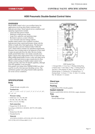 NO. TT2018-01-0810
HDB Pneumatic Double-Seated Control Valve
OVERVIEW
Model HDB Control valve is an excellent choice for
applications involving dirty fluids combined with
high-pressure drops. Some typical service conditions and
operating requirements include:
- Clean and dirty process fluids
- Moderate to high pressure drops
- Large flow capacities and operating range
- Resistant to process system vibration
- Low emissions and zero leakage options
Double-seated control valve combines excellent
high-pressure drop control performance along with the
ability to handle dirty fluid applications. The dual port
design provides a pressure balanced effect within the
valve, which reduces actuator size and thrust requirements.
Dynamic force on plug tends to be balanced as flow tends
to open one port and close the other. Reverse-Acting
double ported Globe-Style valve bodies normally have
higher capacity than single-ported valves of same line size.
Many double-ported bodies reverse, so the valve plug can be
install as either push down to open or push down to close.
Metal to metal seating of double-seated control valve
usually provides only Class II shutoff capability, although
Class III capability is also possible.
Port-guided valve plugs from THINKTANK® are often
used for on-off or low-pressure throttling service. Top
and bottom guided valve plugs furnish stable operation
for severe service conditions.
SPECIFICATIONS
Body
Type
Straight-through, cast globe valve
Nominal size
3/4’’, 1’’, 1-1/4’’, 1-1/2’’, 2’’, 2-1/2’’, 3’’, 4’’, 5’’, 6’’, 8’’, 10’’,
12’’, 14’’, 16’’
Pressure rating
• ANSI Class 125, 150, 300, 600
• JIS 10K, 16K, 20K, 30K, 40K
• PN1.6, 4.0, 6.4, 10.0 Mpa
End connection
• Flanged End: FF, RF, RJ, LG
According to ANSI B16.5, JIS B2201, JB/T79.1 PN1.6MPa,
JB/T79.2
• Welded End: SW, BW
• Threaded End: Rc
Material
A216 WCB, A216WC6, A352 LCB, A351 CF8, A351 CF8M,
A351 CF3M, A351 CF3(see table3-1,3-2)
Gland type
Bolted Gland
Packing
V shaped PTFE, PTFE, Flexible graphite
Gasket material
Stainless steel(SUS304, SUS316, SUS316L), copper, aluminum
Trim
Valve plug
Pressure balanced type
HDB Standard Type
1. Hexagon Bolts 2. Cover Cap 3. Winding Sealing Ring
4. Bottom Seat 5. Valve Body 6. Plug 7. Sealing Gasket 8.
Top Seat 9. Valve Bonnet 10. Stud 11. Hexagon Nuts 12.
Packing Spring 13. Packing Set 14. Packing Screw 15.
Packing Gland 16. Screw 17. Nuts 18. Stem 19. Locking
Nut 20. Indicator 21. Actuator
Page 77
 