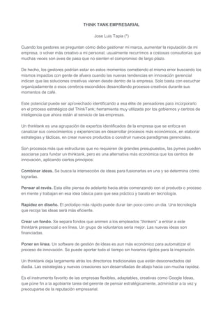 THINK TANK EMPRESARIAL

                                        Jose Luis Tapia (*)

Cuando los gestores se preguntan cómo debo gestionar mi marca, aumentar la reputación de mi
empresa, o volver más creativo a mi personal, usualmente recurrimos a costosas consultorías que
muchas veces son aves de paso que no sienten el compromiso de largo plazo.

De hecho, los gestores podrían estar en estos momentos cometiendo el mismo error buscando los
mismos impactos con gente de afuera cuando las nuevas tendencias en innovación gerencial
indican que las soluciones creativas vienen desde dentro de la empresa. Solo basta con escuchar
organizadamente a esos cerebros escondidos desarrollando procesos creativos durante sus
momentos de café.

Este potencial puede ser aprovechado identificando a esa élite de pensadores para incorporarlo
en el proceso estratégico del ThinkTank; herramienta muy utilizada por los gobiernos y centros de
inteligencia que ahora están al servicio de las empresas.

Un thinktank es una agrupación de expertos identificados de la empresa que se enfoca en
canalizar sus conocimientos y experiencias en desarrollar procesos más económicos, en elaborar
estrategias y tácticas, en crear nuevos productos o construir nuevos paradigmas gerenciales.

Son procesos más que estructuras que no requieren de grandes presupuestos, las pymes pueden
asociarse para fundar un thinktank, pero es una alternativa más económica que los centros de
innovación, aplicando ciertos principios:

Combinar ideas. Se busca la intersección de ideas para fusionarlas en una y se determina cómo
lograrlas.

Pensar al revés. Esta elite piensa de adelante hacia atrás comenzando con el producto o proceso
en mente y trabajan en esa idea básica para que sea práctico y barato en tecnología.

Rapidez en diseño. El prototipo más rápido puede durar tan poco como un dia. Una tecnología
que recoja las ideas será más eficiente.

Crear un fondo. Se separa fondos que animen a los empleados “thinkers” a entrar a este
thinktank presencial o en línea. Un grupo de voluntarios sería mejor. Las nuevas ideas son
financiadas.

Poner en línea. Un software de gestión de ideas es aun más económico para automatizar el
proceso de innovación. Se puede aportar todo el tiempo sin horarios rígidos para la inspiración.

Un thinktank deja largamente atrás los directorios tradicionales que están desconectados del
diadia. Las estrategias y nuevas creaciones son desarrolladas de abajo hacia con mucha rapidez.

Es el instrumento favorito de las empresas flexibles, adaptables, creativas como Google Ideas,
que pone fin a la agobiante tarea del gerente de pensar estratégicamente, administrar a la vez y
preocuparse de la reputación empresarial.
 