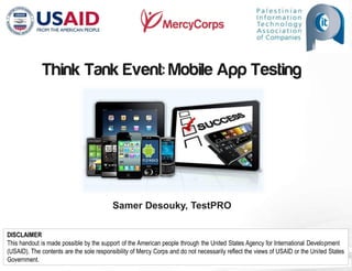 DISCLAIMER
This handout is made possible by the support of the American people through the United States Agency for International Development
(USAID). The contents are the sole responsibility of Mercy Corps and do not necessarily reflect the views of USAID or the United States
Government.
Think Tank Event: Mobile App Testing
Samer Desouky, TestPRO
 