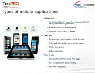 • Native app
• An app build purely using the components build
using the underlying platform
• Runs on device OS and firmware
• Calendar , Calculator , Camera
• Web app
• Browser app, web capable mobile devices
• It’s a web site which run on Mobile phones
• HTML, java script
• M.facebook.com
• Hybrid app
• Combination of Native and Web apps
• Has cross platform compatibility
• LinkedIN , Facebook
Types of mobile applications
 