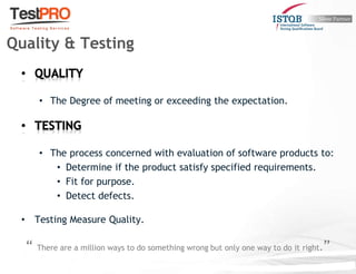 • The Degree of meeting or exceeding the expectation.
• The process concerned with evaluation of software products to:
• Determine if the product satisfy specified requirements.
• Fit for purpose.
• Detect defects.
• Testing Measure Quality.
“ There are a million ways to do something wrong but only one way to do it right.”
Quality & Testing
 