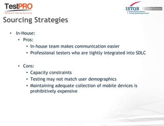 • In-House:
• Pros:
• In-house team makes communication easier
• Professional testers who are tightly integrated into SDLC
• Cons:
• Capacity constraints
• Testing may not match user demographics
• Maintaining adequate collection of mobile devices is
prohibitively expensive
Sourcing Strategies
 