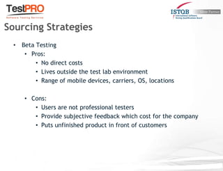 • Beta Testing
• Pros:
• No direct costs
• Lives outside the test lab environment
• Range of mobile devices, carriers, OS, locations
• Cons:
• Users are not professional testers
• Provide subjective feedback which cost for the company
• Puts unfinished product in front of customers
Sourcing Strategies
 