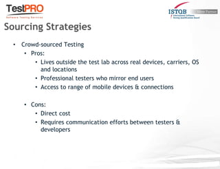 • Crowd-sourced Testing
• Pros:
• Lives outside the test lab across real devices, carriers, OS
and locations
• Professional testers who mirror end users
• Access to range of mobile devices & connections
• Cons:
• Direct cost
• Requires communication efforts between testers &
developers
Sourcing Strategies
 
