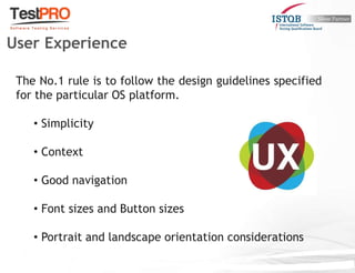 The No.1 rule is to follow the design guidelines specified
for the particular OS platform.
• Simplicity
• Context
• Good navigation
• Font sizes and Button sizes
• Portrait and landscape orientation considerations
User Experience
 