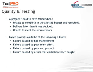 • A project is said to have failed when :
• Unable to complete in the allotted budget and resources.
• Delivers later than it was decided.
• Unable to meet the requirements.
• Failed projects could be of the following 4 Kinds:
• Failure caused by bad management
• Failure caused by poor team effort
• Failure caused by poor end product
• Failure caused by errors that could have been caught
Quality & Testing
 