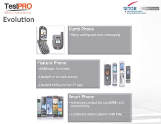 Dumb Phone
•Voice calling and text messaging
Feature Phone
•Additional functions
•Limited or no web access
•Limited ability to run 3rd app
Smart Phone
•Advanced computing capability and
connectivity
•Combined mobile phone with PDA
Evolution
 