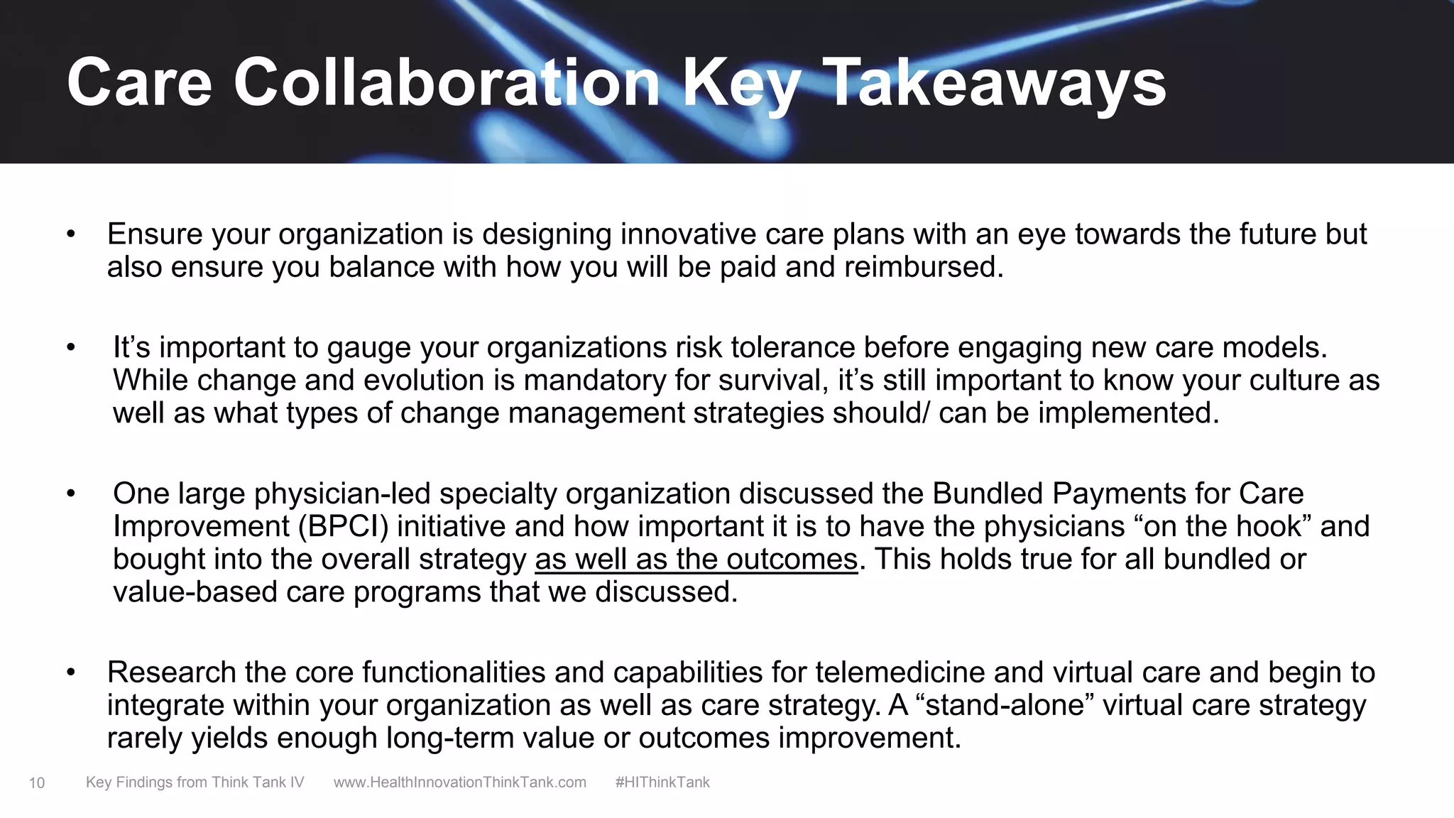10
• Ensure your organization is designing innovative care plans with an eye towards the future but
also ensure you balance with how you will be paid and reimbursed.
• It’s important to gauge your organizations risk tolerance before engaging new care models.
While change and evolution is mandatory for survival, it’s still important to know your culture as
well as what types of change management strategies should/ can be implemented.
• One large physician-led specialty organization discussed the Bundled Payments for Care
Improvement (BPCI) initiative and how important it is to have the physicians “on the hook” and
bought into the overall strategy as well as the outcomes. This holds true for all bundled or
value-based care programs that we discussed.
• Research the core functionalities and capabilities for telemedicine and virtual care and begin to
integrate within your organization as well as care strategy. A “stand-alone” virtual care strategy
rarely yields enough long-term value or outcomes improvement.
Key Findings from Think Tank IV www.HealthInnovationThinkTank.com #HIThinkTank
Care Collaboration Key Takeaways
 