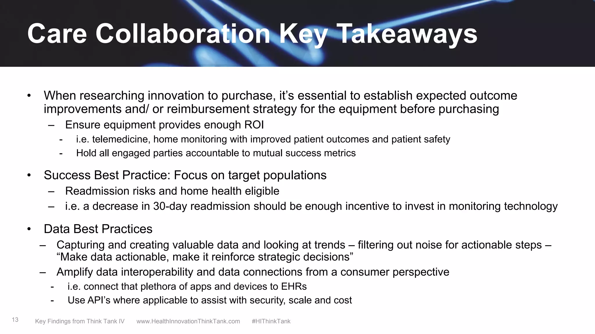 13
• When researching innovation to purchase, it’s essential to establish expected outcome
improvements and/ or reimbursement strategy for the equipment before purchasing
– Ensure equipment provides enough ROI
- i.e. telemedicine, home monitoring with improved patient outcomes and patient safety
- Hold all engaged parties accountable to mutual success metrics
• Success Best Practice: Focus on target populations
– Readmission risks and home health eligible
– i.e. a decrease in 30-day readmission should be enough incentive to invest in monitoring technology
• Data Best Practices
– Capturing and creating valuable data and looking at trends – filtering out noise for actionable steps –
“Make data actionable, make it reinforce strategic decisions”
– Amplify data interoperability and data connections from a consumer perspective
- i.e. connect that plethora of apps and devices to EHRs
- Use API’s where applicable to assist with security, scale and cost
Key Findings from Think Tank IV www.HealthInnovationThinkTank.com #HIThinkTank
Care Collaboration Key Takeaways
 