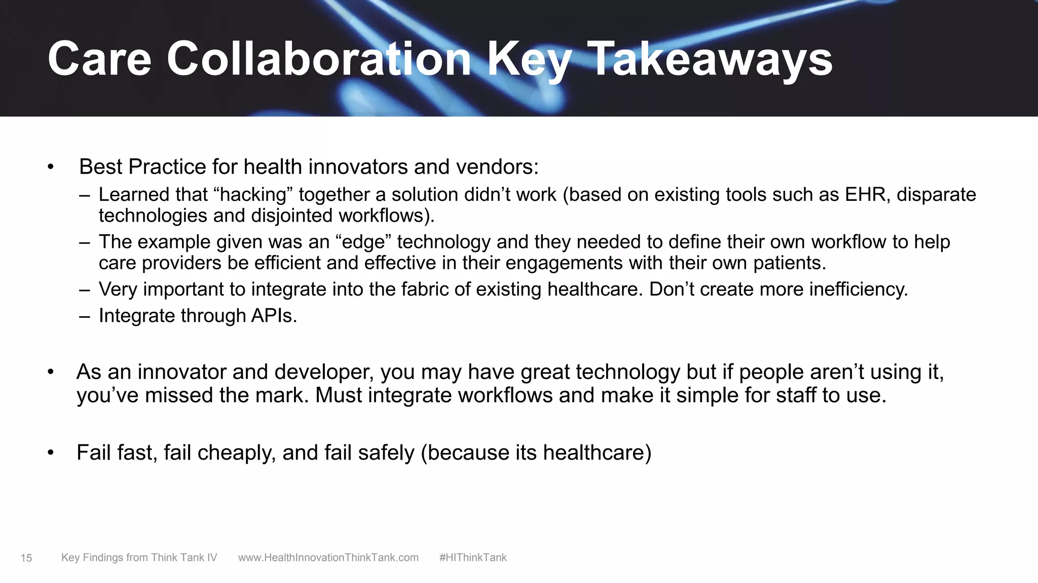 15
• Best Practice for health innovators and vendors:
– Learned that “hacking” together a solution didn’t work (based on existing tools such as EHR, disparate
technologies and disjointed workflows).
– The example given was an “edge” technology and they needed to define their own workflow to help
care providers be efficient and effective in their engagements with their own patients.
– Very important to integrate into the fabric of existing healthcare. Don’t create more inefficiency.
– Integrate through APIs.
• As an innovator and developer, you may have great technology but if people aren’t using it,
you’ve missed the mark. Must integrate workflows and make it simple for staff to use.
• Fail fast, fail cheaply, and fail safely (because its healthcare)
Key Findings from Think Tank IV www.HealthInnovationThinkTank.com #HIThinkTank
Care Collaboration Key Takeaways
 