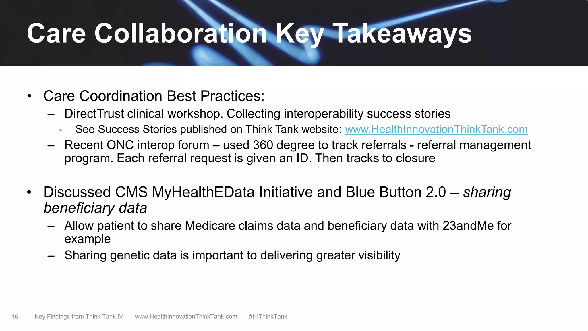 16
• Care Coordination Best Practices:
– DirectTrust clinical workshop. Collecting interoperability success stories
- See Success Stories published on Think Tank website: www.HealthInnovationThinkTank.com
– Recent ONC interop forum – used 360 degree to track referrals - referral management
program. Each referral request is given an ID. Then tracks to closure
• Discussed CMS MyHealthEData Initiative and Blue Button 2.0 – sharing
beneficiary data
– Allow patient to share Medicare claims data and beneficiary data with 23andMe for
example
– Sharing genetic data is important to delivering greater visibility
Key Findings from Think Tank IV www.HealthInnovationThinkTank.com #HIThinkTank
Care Collaboration Key Takeaways
 
