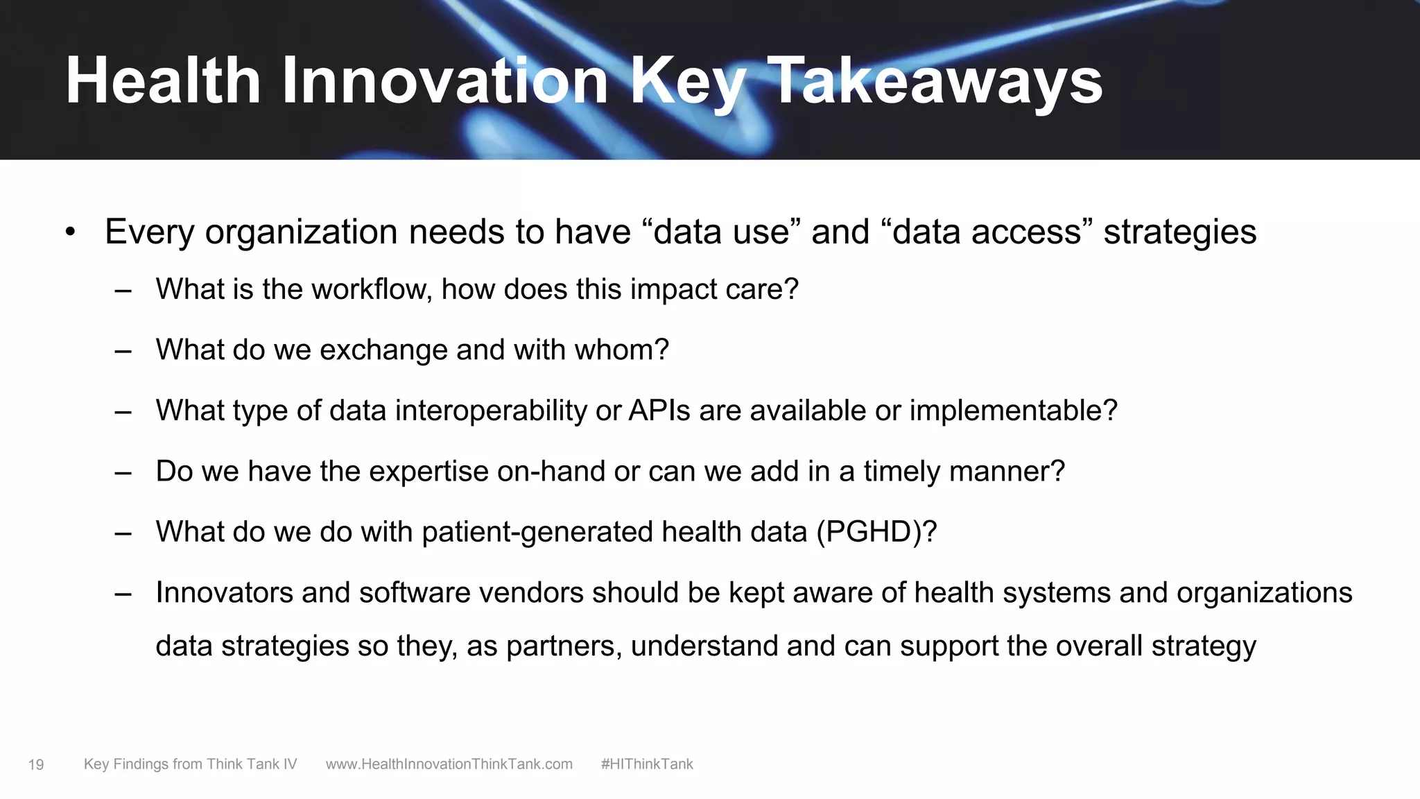 19
• Every organization needs to have “data use” and “data access” strategies
– What is the workflow, how does this impact care?
– What do we exchange and with whom?
– What type of data interoperability or APIs are available or implementable?
– Do we have the expertise on-hand or can we add in a timely manner?
– What do we do with patient-generated health data (PGHD)?
– Innovators and software vendors should be kept aware of health systems and organizations
data strategies so they, as partners, understand and can support the overall strategy
Key Findings from Think Tank IV www.HealthInnovationThinkTank.com #HIThinkTank
Health Innovation Key Takeaways
 