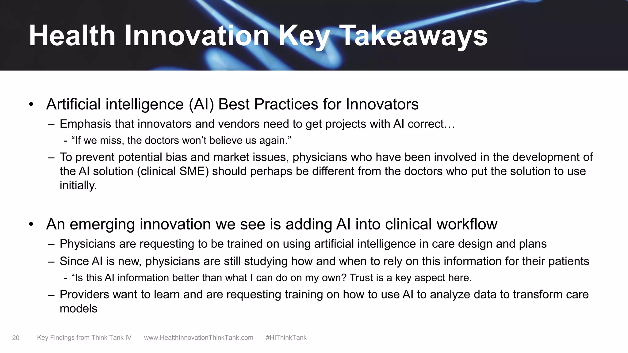 20
• Artificial intelligence (AI) Best Practices for Innovators
– Emphasis that innovators and vendors need to get projects with AI correct…
- “If we miss, the doctors won’t believe us again.”
– To prevent potential bias and market issues, physicians who have been involved in the development of
the AI solution (clinical SME) should perhaps be different from the doctors who put the solution to use
initially.
• An emerging innovation we see is adding AI into clinical workflow
– Physicians are requesting to be trained on using artificial intelligence in care design and plans
– Since AI is new, physicians are still studying how and when to rely on this information for their patients
- “Is this AI information better than what I can do on my own? Trust is a key aspect here.
– Providers want to learn and are requesting training on how to use AI to analyze data to transform care
models
Key Findings from Think Tank IV www.HealthInnovationThinkTank.com #HIThinkTank
Health Innovation Key Takeaways
 