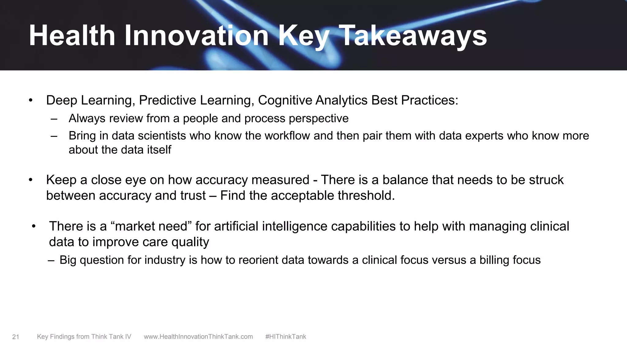 21
• Deep Learning, Predictive Learning, Cognitive Analytics Best Practices:
– Always review from a people and process perspective
– Bring in data scientists who know the workflow and then pair them with data experts who know more
about the data itself
• Keep a close eye on how accuracy measured - There is a balance that needs to be struck
between accuracy and trust – Find the acceptable threshold.
• There is a “market need” for artificial intelligence capabilities to help with managing clinical
data to improve care quality
– Big question for industry is how to reorient data towards a clinical focus versus a billing focus
Key Findings from Think Tank IV www.HealthInnovationThinkTank.com #HIThinkTank
Health Innovation Key Takeaways
 