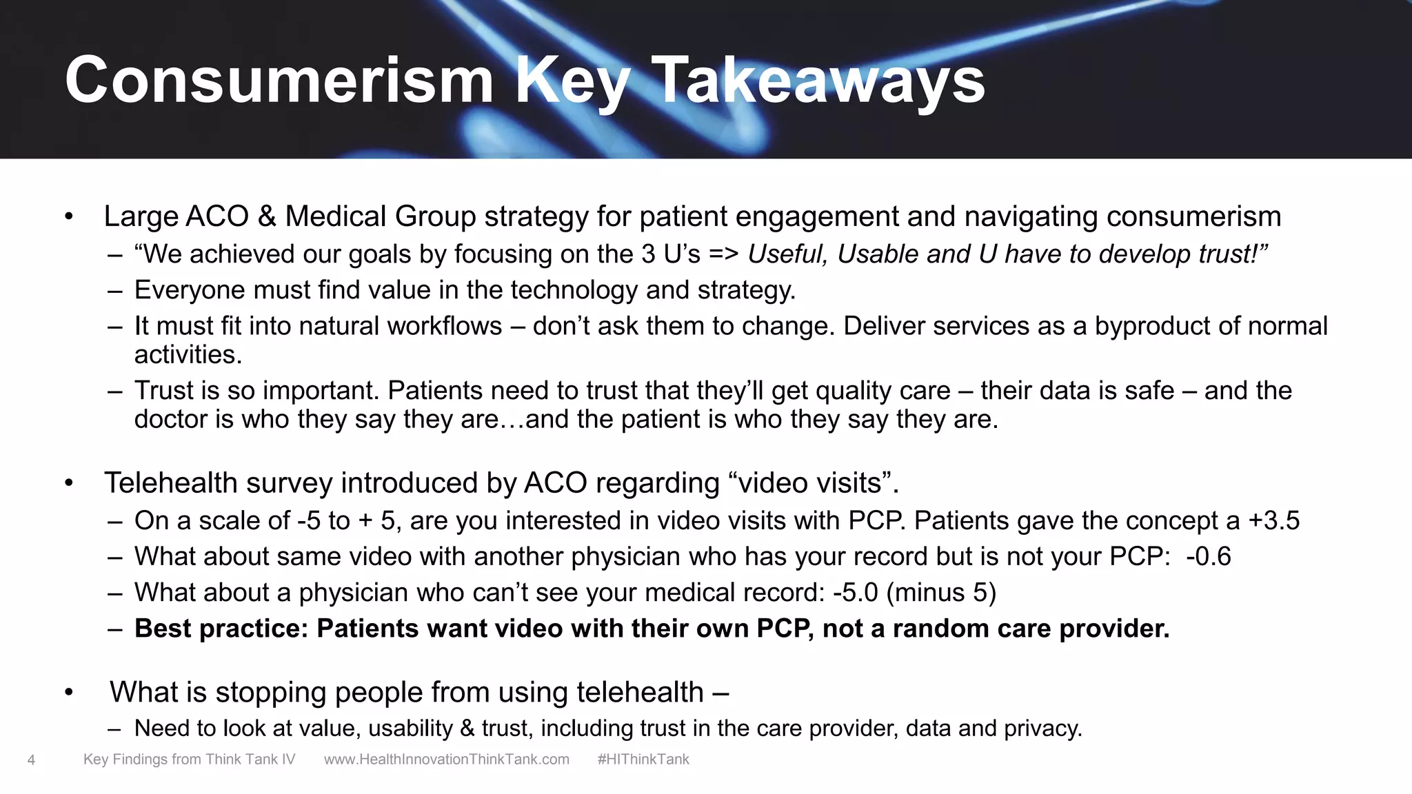 4
• Large ACO & Medical Group strategy for patient engagement and navigating consumerism
– “We achieved our goals by focusing on the 3 U’s => Useful, Usable and U have to develop trust!”
– Everyone must find value in the technology and strategy.
– It must fit into natural workflows – don’t ask them to change. Deliver services as a byproduct of normal
activities.
– Trust is so important. Patients need to trust that they’ll get quality care – their data is safe – and the
doctor is who they say they are…and the patient is who they say they are.
• Telehealth survey introduced by ACO regarding “video visits”.
– On a scale of -5 to + 5, are you interested in video visits with PCP. Patients gave the concept a +3.5
– What about same video with another physician who has your record but is not your PCP: -0.6
– What about a physician who can’t see your medical record: -5.0 (minus 5)
– Best practice: Patients want video with their own PCP, not a random care provider.
• What is stopping people from using telehealth –
– Need to look at value, usability & trust, including trust in the care provider, data and privacy.
Key Findings from Think Tank IV www.HealthInnovationThinkTank.com #HIThinkTank
Consumerism Key Takeaways
 