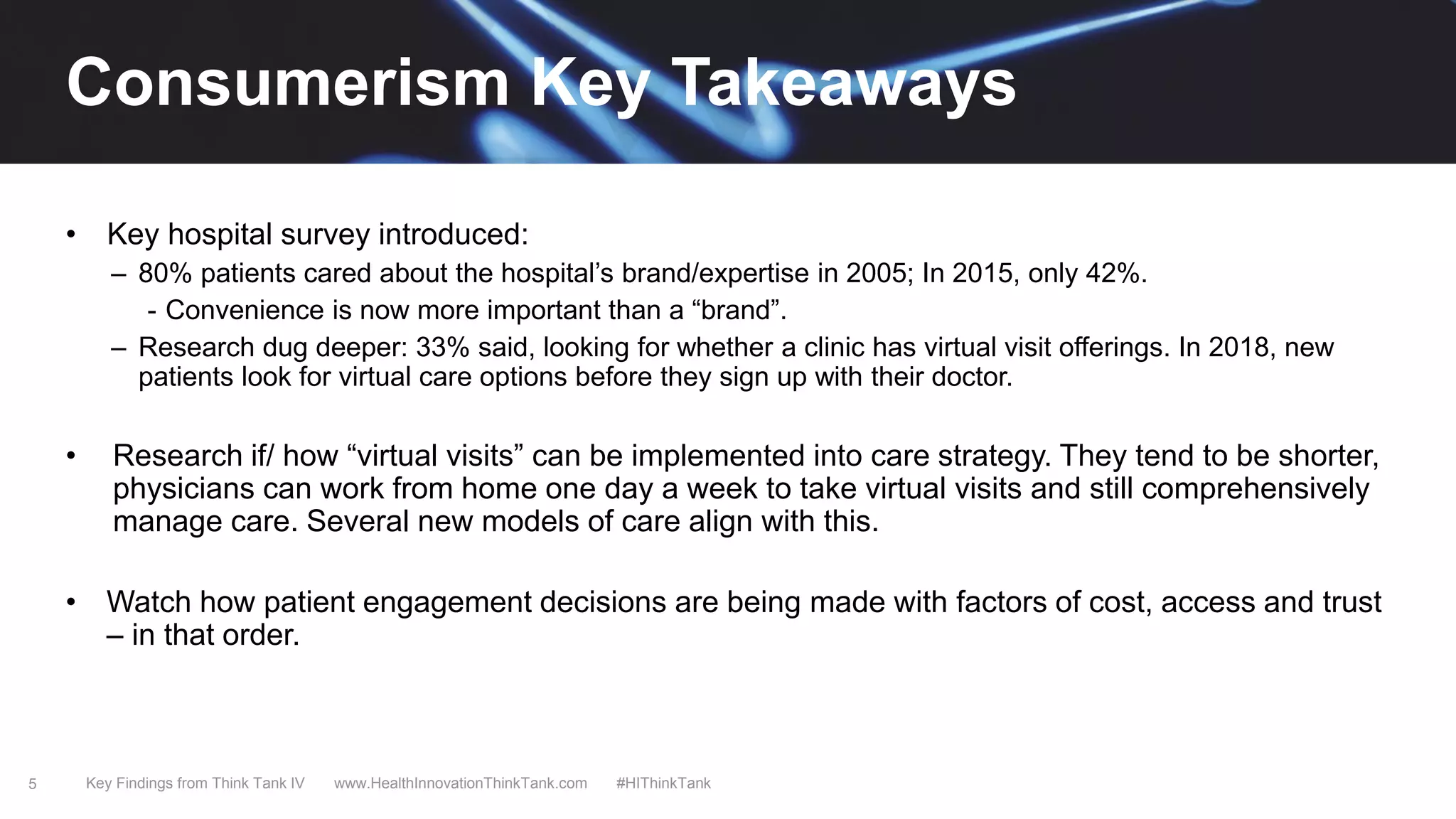 5
Consumerism Key Takeaways
• Key hospital survey introduced:
– 80% patients cared about the hospital’s brand/expertise in 2005; In 2015, only 42%.
- Convenience is now more important than a “brand”.
– Research dug deeper: 33% said, looking for whether a clinic has virtual visit offerings. In 2018, new
patients look for virtual care options before they sign up with their doctor.
• Research if/ how “virtual visits” can be implemented into care strategy. They tend to be shorter,
physicians can work from home one day a week to take virtual visits and still comprehensively
manage care. Several new models of care align with this.
• Watch how patient engagement decisions are being made with factors of cost, access and trust
– in that order.
Key Findings from Think Tank IV www.HealthInnovationThinkTank.com #HIThinkTank
 