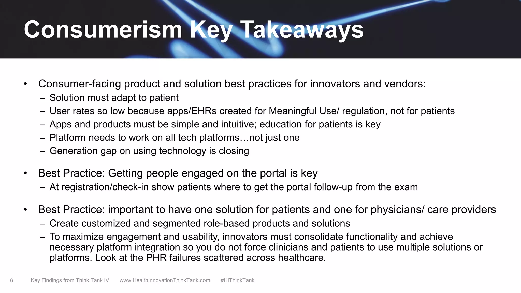 6
• Consumer-facing product and solution best practices for innovators and vendors:
– Solution must adapt to patient
– User rates so low because apps/EHRs created for Meaningful Use/ regulation, not for patients
– Apps and products must be simple and intuitive; education for patients is key
– Platform needs to work on all tech platforms…not just one
– Generation gap on using technology is closing
• Best Practice: Getting people engaged on the portal is key
– At registration/check-in show patients where to get the portal follow-up from the exam
• Best Practice: important to have one solution for patients and one for physicians/ care providers
– Create customized and segmented role-based products and solutions
– To maximize engagement and usability, innovators must consolidate functionality and achieve
necessary platform integration so you do not force clinicians and patients to use multiple solutions or
platforms. Look at the PHR failures scattered across healthcare.
Key Findings from Think Tank IV www.HealthInnovationThinkTank.com #HIThinkTank
Consumerism Key Takeaways
 