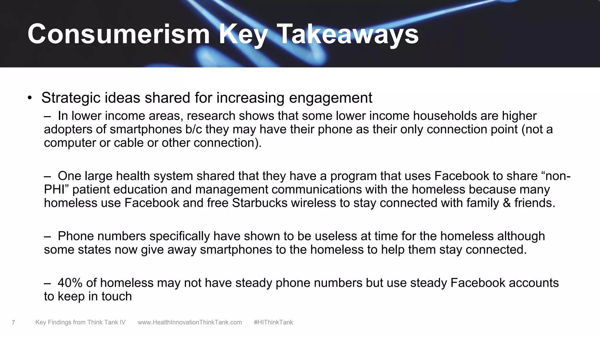 7
• Strategic ideas shared for increasing engagement
– In lower income areas, research shows that some lower income households are higher
adopters of smartphones b/c they may have their phone as their only connection point (not a
computer or cable or other connection).
– One large health system shared that they have a program that uses Facebook to share “non-
PHI” patient education and management communications with the homeless because many
homeless use Facebook and free Starbucks wireless to stay connected with family & friends.
– Phone numbers specifically have shown to be useless at time for the homeless although
some states now give away smartphones to the homeless to help them stay connected.
– 40% of homeless may not have steady phone numbers but use steady Facebook accounts
to keep in touch
Key Findings from Think Tank IV www.HealthInnovationThinkTank.com #HIThinkTank
Consumerism Key Takeaways
 