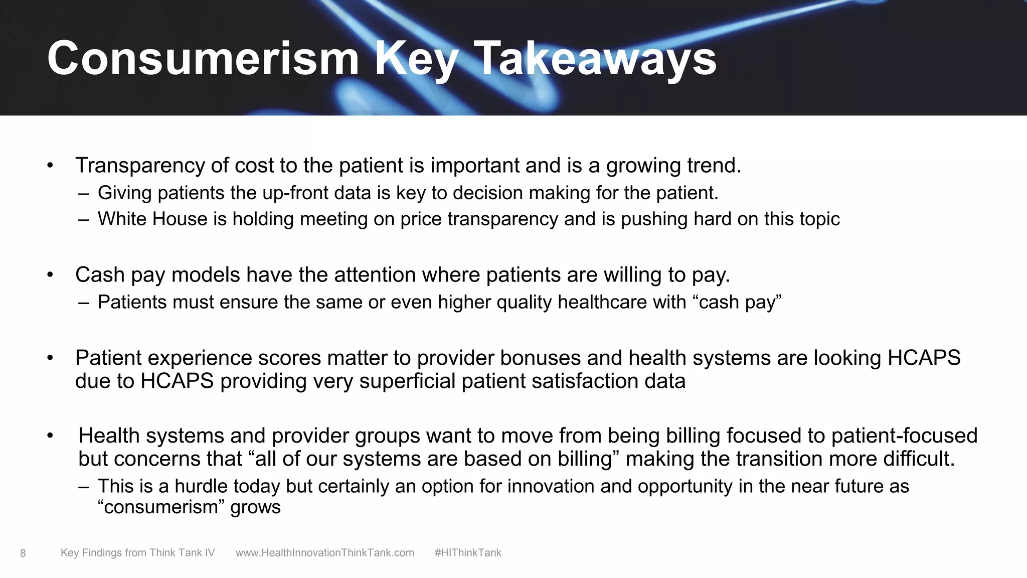 8
• Transparency of cost to the patient is important and is a growing trend.
– Giving patients the up-front data is key to decision making for the patient.
– White House is holding meeting on price transparency and is pushing hard on this topic
• Cash pay models have the attention where patients are willing to pay.
– Patients must ensure the same or even higher quality healthcare with “cash pay”
• Patient experience scores matter to provider bonuses and health systems are looking HCAPS
due to HCAPS providing very superficial patient satisfaction data
• Health systems and provider groups want to move from being billing focused to patient-focused
but concerns that “all of our systems are based on billing” making the transition more difficult.
– This is a hurdle today but certainly an option for innovation and opportunity in the near future as
“consumerism” grows
Key Findings from Think Tank IV www.HealthInnovationThinkTank.com #HIThinkTank
Consumerism Key Takeaways
 