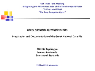 First Think Tank Meeting  Integrating the Micro-Data Base of the True European Voter COST Action IS0806 “The True European Voter’’ GREEK NATIONAL ELECTION STUDIES Preparation and Documentation of the Greek National Data File Eftichia Teperoglou Ioannis Andreadis Emmanouil Tsatsanis 19 May 2010, Mannheim 