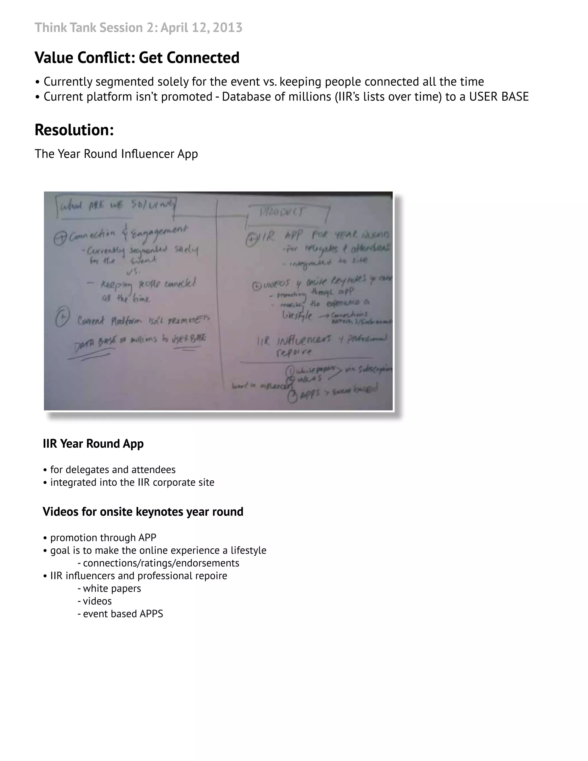 Think Tank Session 2: April 12, 2013
Value Conflict: Get Connected
• Currently segmented solely for the event vs. keeping people connected all the time
• Current platform isn’t promoted - Database of millions (IIR’s lists over time) to a USER BASE
Resolution:
The Year Round Influencer App
IIR Year Round App
• for delegates and attendees
• integrated into the IIR corporate site
Videos for onsite keynotes year round
• promotion through APP
• goal is to make the online experience a lifestyle
	 - connections/ratings/endorsements
• IIR influencers and professional repoire
	 - white papers
	 - videos
	 - event based APPS
 