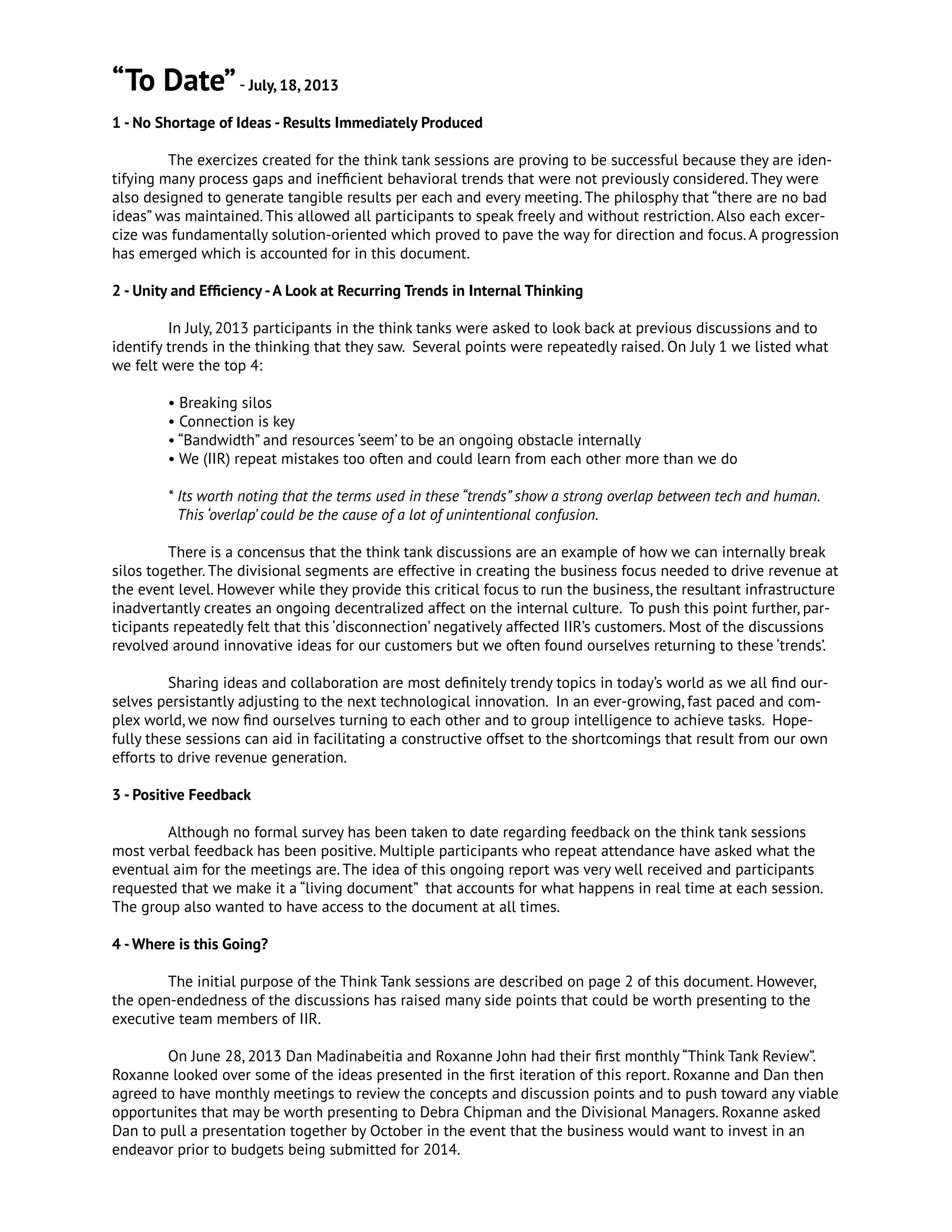 “To Date”- July, 18, 2013
1 - No Shortage of Ideas - Results Immediately Produced
	 The exercizes created for the think tank sessions are proving to be successful because they are iden-
tifying many process gaps and inefficient behavioral trends that were not previously considered. They were
also designed to generate tangible results per each and every meeting. The philosphy that “there are no bad
ideas” was maintained. This allowed all participants to speak freely and without restriction. Also each excer-
cize was fundamentally solution-oriented which proved to pave the way for direction and focus. A progression
has emerged which is accounted for in this document.
2 - Unity and Efficiency -A Look at Recurring Trends in Internal Thinking
	 In July, 2013 participants in the think tanks were asked to look back at previous discussions and to
identify trends in the thinking that they saw. Several points were repeatedly raised. On July 1 we listed what
we felt were the top 4:
	 • Breaking silos
	 • Connection is key
	 • “Bandwidth” and resources ‘seem’ to be an ongoing obstacle internally
	 • We (IIR) repeat mistakes too often and could learn from each other more than we do
	 * Its worth noting that the terms used in these “trends” show a strong overlap between tech and human.
This ‘overlap’ could be the cause of a lot of unintentional confusion.
	 There is a concensus that the think tank discussions are an example of how we can internally break
silos together. The divisional segments are effective in creating the business focus needed to drive revenue at
the event level. However while they provide this critical focus to run the business, the resultant infrastructure
inadvertantly creates an ongoing decentralized affect on the internal culture. To push this point further, par-
ticipants repeatedly felt that this ‘disconnection’ negatively affected IIR’s customers. Most of the discussions
revolved around innovative ideas for our customers but we often found ourselves returning to these ‘trends’.
	 Sharing ideas and collaboration are most definitely trendy topics in today’s world as we all find our-
selves persistantly adjusting to the next technological innovation. In an ever-growing, fast paced and com-
plex world, we now find ourselves turning to each other and to group intelligence to achieve tasks. Hope-
fully these sessions can aid in facilitating a constructive offset to the shortcomings that result from our own
efforts to drive revenue generation.
3 - Positive Feedback
	 Although no formal survey has been taken to date regarding feedback on the think tank sessions
most verbal feedback has been positive. Multiple participants who repeat attendance have asked what the
eventual aim for the meetings are. The idea of this ongoing report was very well received and participants
requested that we make it a “living document” that accounts for what happens in real time at each session.
The group also wanted to have access to the document at all times.
4 -Where is this Going?
	 The initial purpose of the Think Tank sessions are described on page 2 of this document. However,
the open-endedness of the discussions has raised many side points that could be worth presenting to the
executive team members of IIR.
	 On June 28, 2013 Dan Madinabeitia and Roxanne John had their first monthly “Think Tank Review”.
Roxanne looked over some of the ideas presented in the first iteration of this report. Roxanne and Dan then
agreed to have monthly meetings to review the concepts and discussion points and to push toward any viable
opportunites that may be worth presenting to Debra Chipman and the Divisional Managers. Roxanne asked
Dan to pull a presentation together by October in the event that the business would want to invest in an
endeavor prior to budgets being submitted for 2014.
 