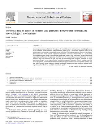 Review
The social role of touch in humans and primates: Behavioural function and
neurobiological mechanisms
R.I.M. Dunbar *
British Academy Centenary Research Project, Institute of Cognitive & Evolutionary Anthropology, University of Oxford, 64 Banbury Road, Oxford OX2 6PN, United Kingdom
Contents
1. What is grooming for? . . . . . . . . . . . . . . . . . . . . . . . . . . . . . . . . . . . . . . . . . . . . . . . . . . . . . . . . . . . . . . . . . . . . . . . . . . . . . . . . . . . . . . . . . . . . 261
2. The social brain and the nature of primate relationships . . . . . . . . . . . . . . . . . . . . . . . . . . . . . . . . . . . . . . . . . . . . . . . . . . . . . . . . . . . . . . . . . 263
3. The psychopharmacology of grooming . . . . . . . . . . . . . . . . . . . . . . . . . . . . . . . . . . . . . . . . . . . . . . . . . . . . . . . . . . . . . . . . . . . . . . . . . . . . . . . . 264
4. Discussion . . . . . . . . . . . . . . . . . . . . . . . . . . . . . . . . . . . . . . . . . . . . . . . . . . . . . . . . . . . . . . . . . . . . . . . . . . . . . . . . . . . . . . . . . . . . . . . . . . . . . . 266
References . . . . . . . . . . . . . . . . . . . . . . . . . . . . . . . . . . . . . . . . . . . . . . . . . . . . . . . . . . . . . . . . . . . . . . . . . . . . . . . . . . . . . . . . . . . . . . . . . . . . . . 266
Grooming is a major feature of primate social life, and some
species devote as much as 20% of their total daytime to this one
activity (Dunbar, 1991; Lehmann et al., 2007). Conventional
wisdom has always assumed that this activity is solely concerned
with hygiene (the removal of parasites or vegetation debris from
the fur). In practice, wild primates do not suffer as much as one
might expect from external parasites (these tend to be associated
more often with a sedentary lifestyle based on regularly used
dens). In addition, the amount of time devoted to social grooming
in primates far exceeds that minimally required to keep the fur
clean.
I shall argue, instead, that for primates grooming is a social
activity whose function seems to be associated mainly with social
bonding. Bonding is a particularly characteristic feature of
anthropoid primate life. Relationships of the same kind of intensity
and persistence are found in most other animal taxa only in
monogamous mating systems (Shultz and Dunbar, 2007). It seems
that, in anthropoid primates (i.e. monkeys and apes), within-sex
relationships share many of the behavioural and psychological
characteristics of sexual relationships in monogamous pairs: they
involve a great deal of coordination, behavioural synchronisation
and compromise, and are therefore cognitively demanding. In
primates, social grooming seems to play a role in facilitating these
relationships by providing a psychopharmacological environment
that enhances commitment to the relationship, thereby making
these behavioural outcomes possible.
While all primates devote a small but signiﬁcant amount of
time to self-grooming, whose function is very obviously hygienic,
they also devote an often very considerable amount of time to
grooming other individuals. Such a massive investment in what
Neuroscience and Biobehavioral Reviews 34 (2010) 260–268
A R T I C L E I N F O
Keywords:
Touch
Social grooming
Endorphins
Oxytocin
Social bonding
Primates
A B S T R A C T
Grooming is a widespread activity throughout the animal kingdom, but in primates (including humans)
social grooming, or allo-grooming (the grooming of others), plays a particularly important role in social
bonding which, in turn, has a major impact on an individual’s lifetime reproductive ﬁtness. New evidence
from comparative brain analyses suggests that primates have social relationships of a qualitatively
different kind to those found in other animal species, and I suggest that, in primates, social grooming has
acquired a new function of supporting these. I review the evidence for a neuropeptide basis for social
bonding, and draw attention to the fact that the neuroendrocrine pathways involved are quite
unresolved. Despite recent claims for the central importance of oxytocin, there is equally good, but
invariably ignored, evidence for a role for endorphins. I suggest that these two neuropeptide families may
play different roles in the processes of social bonding in primates and non-primates, and that more
experimental work will be needed to tease them apart.
ß 2008 Elsevier Ltd. All rights reserved.
* Tel.: +44 1865 274704.
E-mail address: robin.dunbar@anthro.ox.ac.uk.
Contents lists available at ScienceDirect
Neuroscience and Biobehavioral Reviews
journal homepage: www.elsevier.com/locate/neubiorev
0149-7634/$ – see front matter ß 2008 Elsevier Ltd. All rights reserved.
doi:10.1016/j.neubiorev.2008.07.001
 