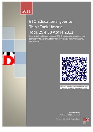 2011

   BTO Educational goes to
   Think Tank Umbria
   Todi, 29 e 30 Aprile 2011
   A contribuire ai focus group su TAC 2, destinazione, attrattività,
   competitività, turismi, stagionalità, vantaggi dell’innovazione,
   web e web 2.0




                                        Inquadra con il tuo SmartPhone il QRCode e
                                           entra su SlideShare di BTO Educational




                                                   Robert Piattelli
                                       Co-founder BTO Educational

                                   Versione 1.0 del 25 Maggio 2011
 