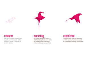 researchVola alto e come la ricerca ha uno
sguardo panoramico sula realtà,
conosce il mondo e migra da un
territorio all’altro.
marketingLe lunghe zampe sono segno di
stabilità e di equilibrio, come le leve
del marketing sono una spinta
indispensabile per spiccare il volo.
experienceSpecie protetta, esercita da sempre
un forte fascino, riuscire a scorgerlo
è un’esperienza unica ed emozionante.
 