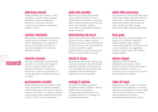 posizionamento aziendale
Analisi della percezione del prodotto o della
marca da parte dei consumatori rispetto ai
prodotti e alle marche concorrenti, analisi dei
segmenti di mercato in cui operare, selezione
e valorizzazione delle caratteristiche distintive,
ricerca di tratti di unicità e innovazione.
mystery shopper
Valutazione del punto vendita,
dell’esperienza di acquisto e delle
performance del personale alle vendite o
addetto al pubblico ricorrendo a un
ricercatore che veste i panni del consumer
senza svelare la sua identità.
mercati di sbocco
Identificazione del mercato target per gli
investimenti aziendali, stima del mercato
potenziale, valutazioni sulla domanda di
mercato attuale e futura, previsione del
potenziale di vendita dell’impresa,
elaborazione di scenari possibili.
interviste consumer
Interviste in profondità e semistrutturate
destinate a consumatori per indagare il
livello di conoscenza della marca, la
percezione del brand, la propensione
all’acquisto, la presenza di pregiudizi o di
ostacoli all’acquisto, il sistema di credenze
e di valori.
analisi della concorrenza
Comparazione di casi aziendali dello stesso
settore merceologico dell’azienda cliente o
in altri settori, studio delle best practice,
analisi degli standard comunicativi, dei
prezzi, dei fatturati, delle strategie
promozionali, delle campagne pubblicitarie.
analisi dati secondari
Reportistica sui dati prodotti da altre
agenzie nazionali, istituti di ricerca e
organizzazioni internazionali su particolari
settori o ambiti di interesse per l’azienda
cliente, dati rielaborati, analizzati,
commentati e contestualizzati rispetto ai
bisogni del cliente.
advertising research
Analisi qualitativa del contenuto, analisi
semantica e semiotica delle campagne
pubblicitarie, efficacia pubblicitaria:
attenzione, conoscenza, interesse,
comprensione, gradimento, preferenza,
desiderio, azione.
customer satisfaction
Elaborazione, somministrazione questionari
e analisi dei dati finalizzate a misurare il
livello di fidelizzazione e di soddisfazione
del consumer rispetto al prodotto, al
servizio e al rapporto con il personale
dell’azienda cliente.
determinazione del prezzo
Analisi costi di produzione, determinazione
del prezzo minimo, analisi del prezzo
massimo praticabile, analisi delle politiche
di prezzo dei concorrenti, determinazione
dei prezzi sostenibili, indagini
qualiquantitative sul valore percepito dal
cliente e comportamenti di consumo.
sondaggi di opinione
Costruzione di indagini in grado di
fotografare opinioni, credenze e valori di
ampie porzioni di popolazione,
campionamento probabilistico e non,
sondaggio telefonico e sondaggio con
somministrazione diretta.
focus group
Conduzione di discussioni focalizzate con
gruppi di 6-12 persone finalizzate a
valutare l’efficacia delle strategie
comunicative adoperate, la presenza di stili
di vita e di abitudini a cui agganciare
specifici prodotti, codifica dei risultati in
mappe cognitive.
studio del target
Segmentazione del mercato in più unità e
individuazione dei segmenti in cui operare,
sulla base dei bisogni del consumer e degli
obiettivi aziendali, analisi dei mutamenti
nelle preferenze del consumer,
razionalizzazione del portfolio prodotti.
research
 