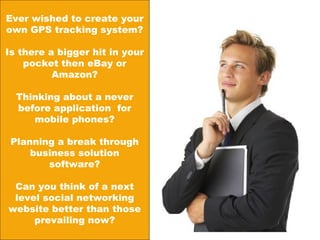 Ever wished to create your own GPS tracking system? Is there a bigger hit in your pocket then eBay or Amazon? Thinking about a never before application  for mobile phones? Planning a break through business solution software? Can you think of a next level social networking website better than those prevailing now? 