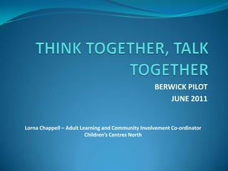 THINK TOGETHER, TALK TOGETHER BERWICK PILOT JUNE 2011 Lorna Chappell – Adult Learning and Community Involvement Co-ordinator Children’s Centres North 